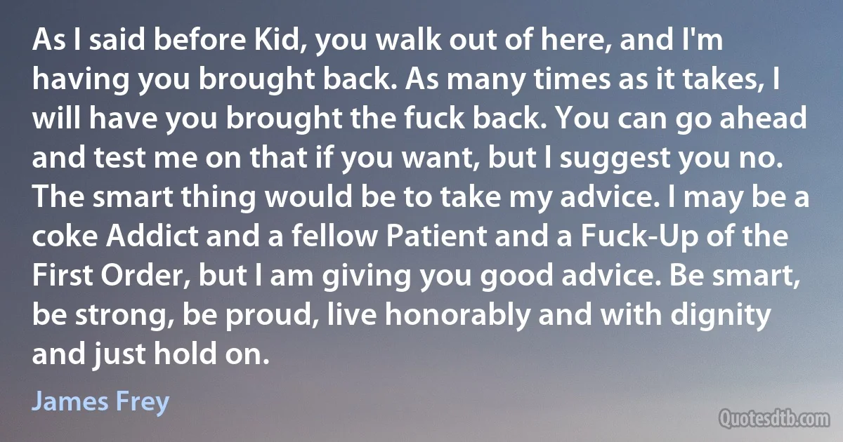 As I said before Kid, you walk out of here, and I'm having you brought back. As many times as it takes, I will have you brought the fuck back. You can go ahead and test me on that if you want, but I suggest you no. The smart thing would be to take my advice. I may be a coke Addict and a fellow Patient and a Fuck-Up of the First Order, but I am giving you good advice. Be smart, be strong, be proud, live honorably and with dignity and just hold on. (James Frey)