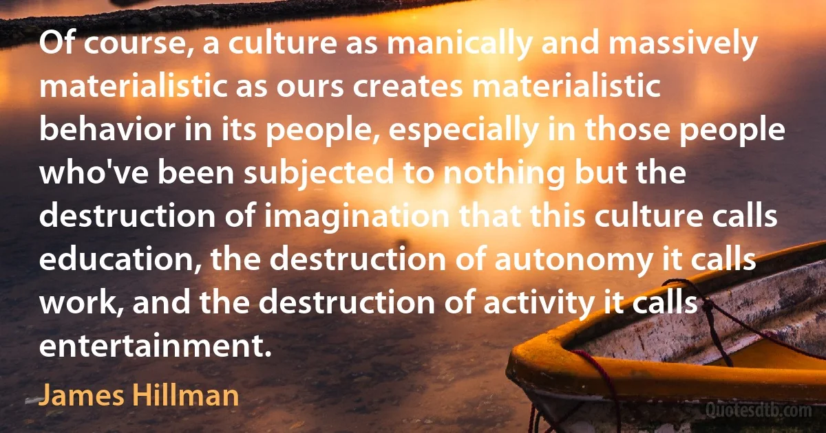 Of course, a culture as manically and massively materialistic as ours creates materialistic behavior in its people, especially in those people who've been subjected to nothing but the destruction of imagination that this culture calls education, the destruction of autonomy it calls work, and the destruction of activity it calls entertainment. (James Hillman)