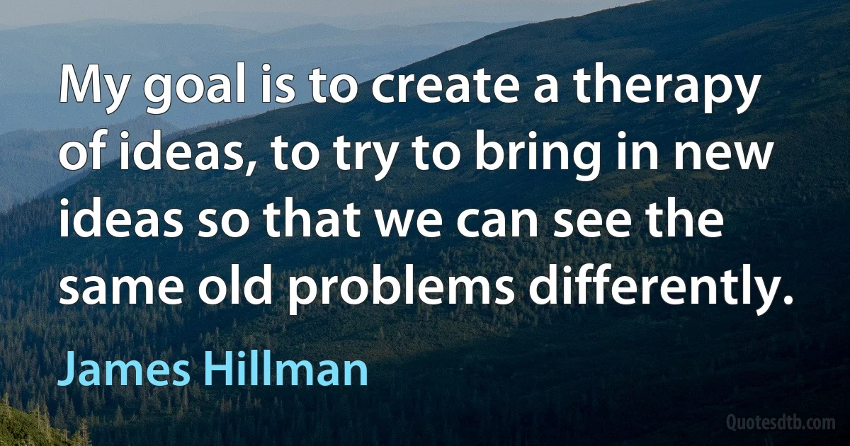 My goal is to create a therapy of ideas, to try to bring in new ideas so that we can see the same old problems differently. (James Hillman)