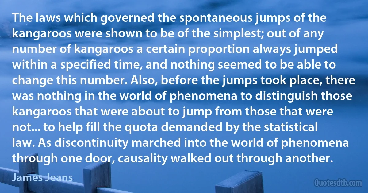 The laws which governed the spontaneous jumps of the kangaroos were shown to be of the simplest; out of any number of kangaroos a certain proportion always jumped within a specified time, and nothing seemed to be able to change this number. Also, before the jumps took place, there was nothing in the world of phenomena to distinguish those kangaroos that were about to jump from those that were not... to help fill the quota demanded by the statistical law. As discontinuity marched into the world of phenomena through one door, causality walked out through another. (James Jeans)