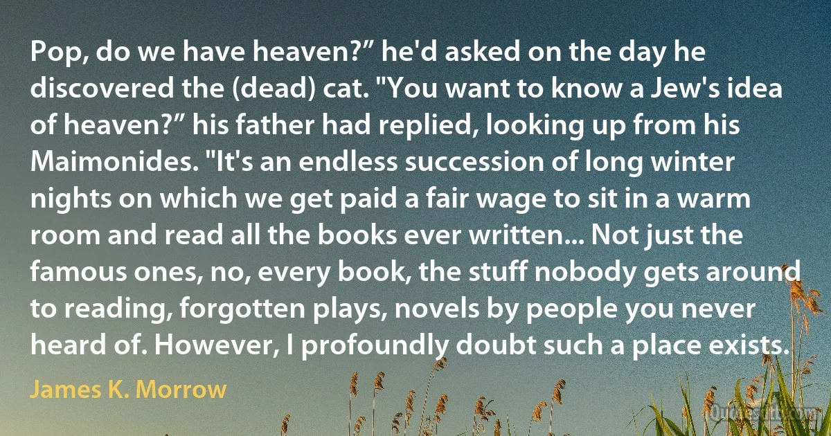 Pop, do we have heaven?” he'd asked on the day he discovered the (dead) cat. "You want to know a Jew's idea of heaven?” his father had replied, looking up from his Maimonides. "It's an endless succession of long winter nights on which we get paid a fair wage to sit in a warm room and read all the books ever written... Not just the famous ones, no, every book, the stuff nobody gets around to reading, forgotten plays, novels by people you never heard of. However, I profoundly doubt such a place exists. (James K. Morrow)