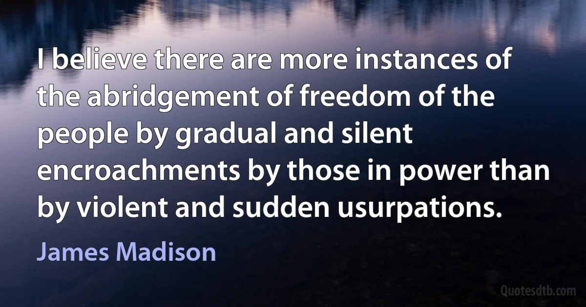 I believe there are more instances of the abridgement of freedom of the people by gradual and silent encroachments by those in power than by violent and sudden usurpations. (James Madison)