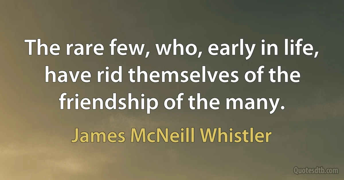 The rare few, who, early in life, have rid themselves of the friendship of the many. (James McNeill Whistler)