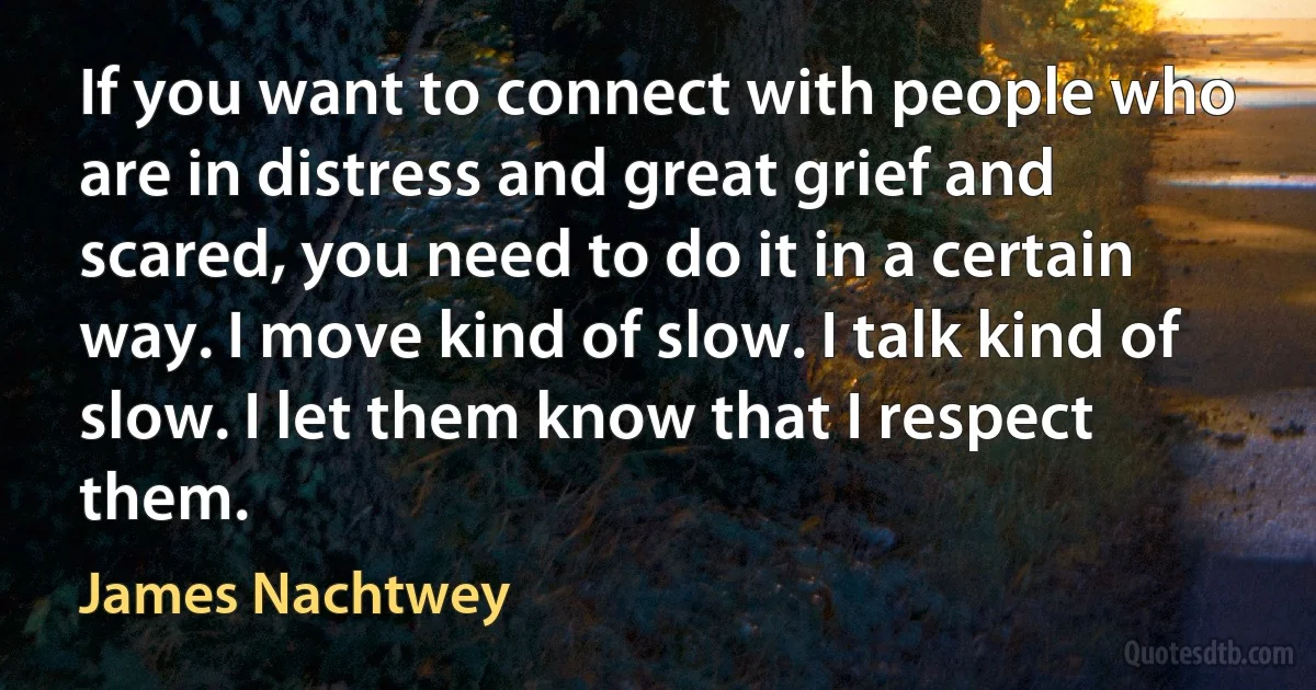 If you want to connect with people who are in distress and great grief and scared, you need to do it in a certain way. I move kind of slow. I talk kind of slow. I let them know that I respect them. (James Nachtwey)