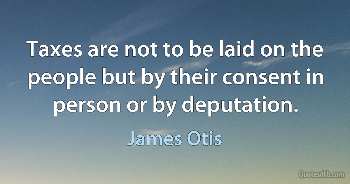 Taxes are not to be laid on the people but by their consent in person or by deputation. (James Otis)