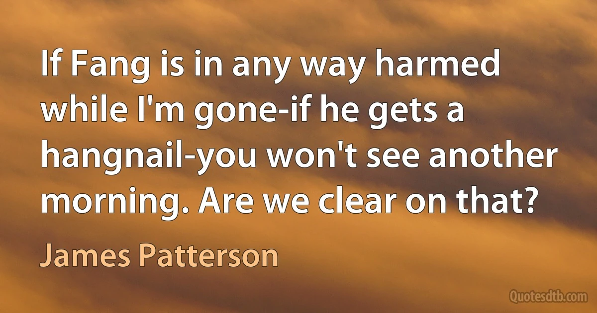 If Fang is in any way harmed while I'm gone-if he gets a hangnail-you won't see another morning. Are we clear on that? (James Patterson)