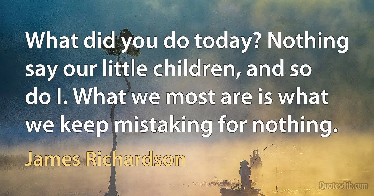 What did you do today? Nothing say our little children, and so do I. What we most are is what we keep mistaking for nothing. (James Richardson)