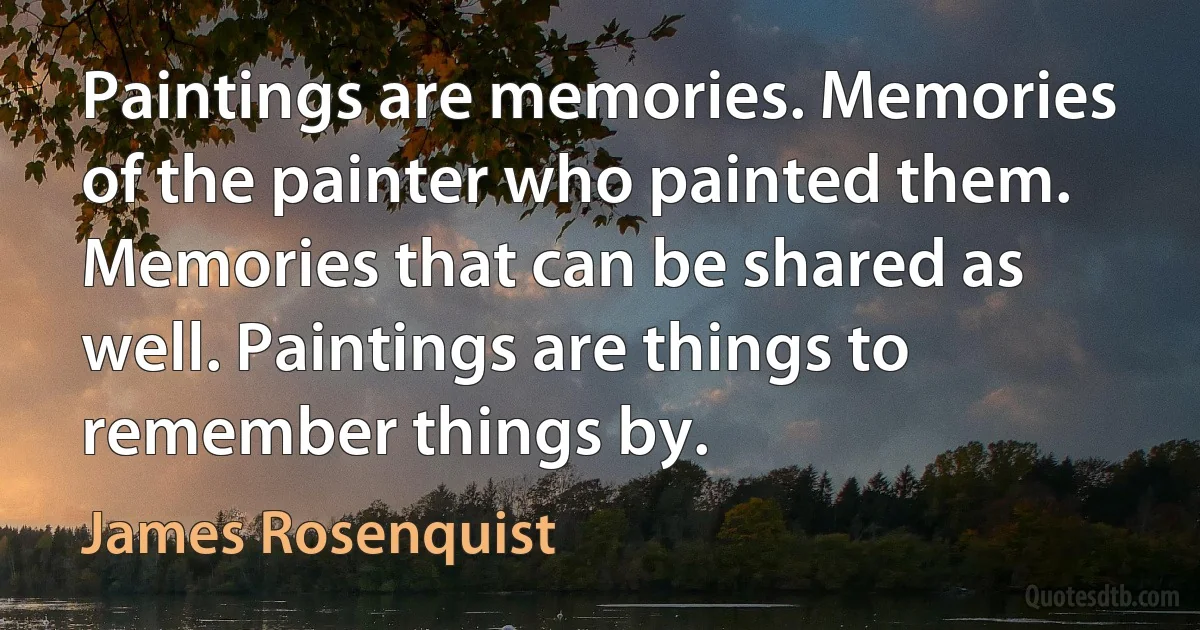 Paintings are memories. Memories of the painter who painted them. Memories that can be shared as well. Paintings are things to remember things by. (James Rosenquist)