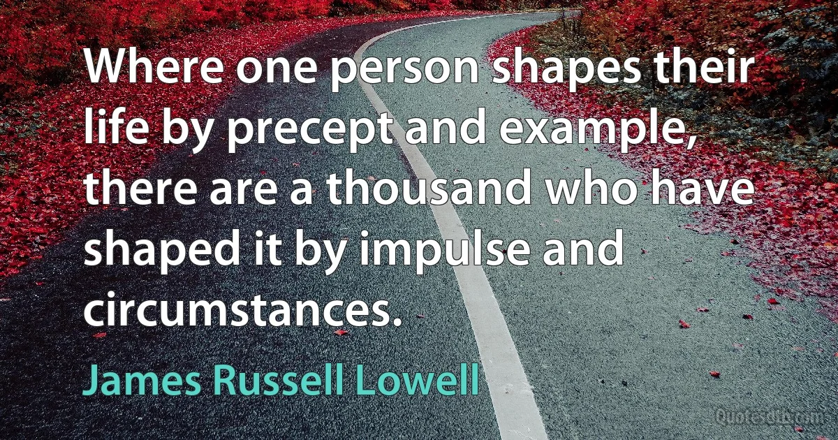 Where one person shapes their life by precept and example, there are a thousand who have shaped it by impulse and circumstances. (James Russell Lowell)