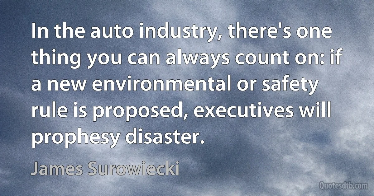 In the auto industry, there's one thing you can always count on: if a new environmental or safety rule is proposed, executives will prophesy disaster. (James Surowiecki)