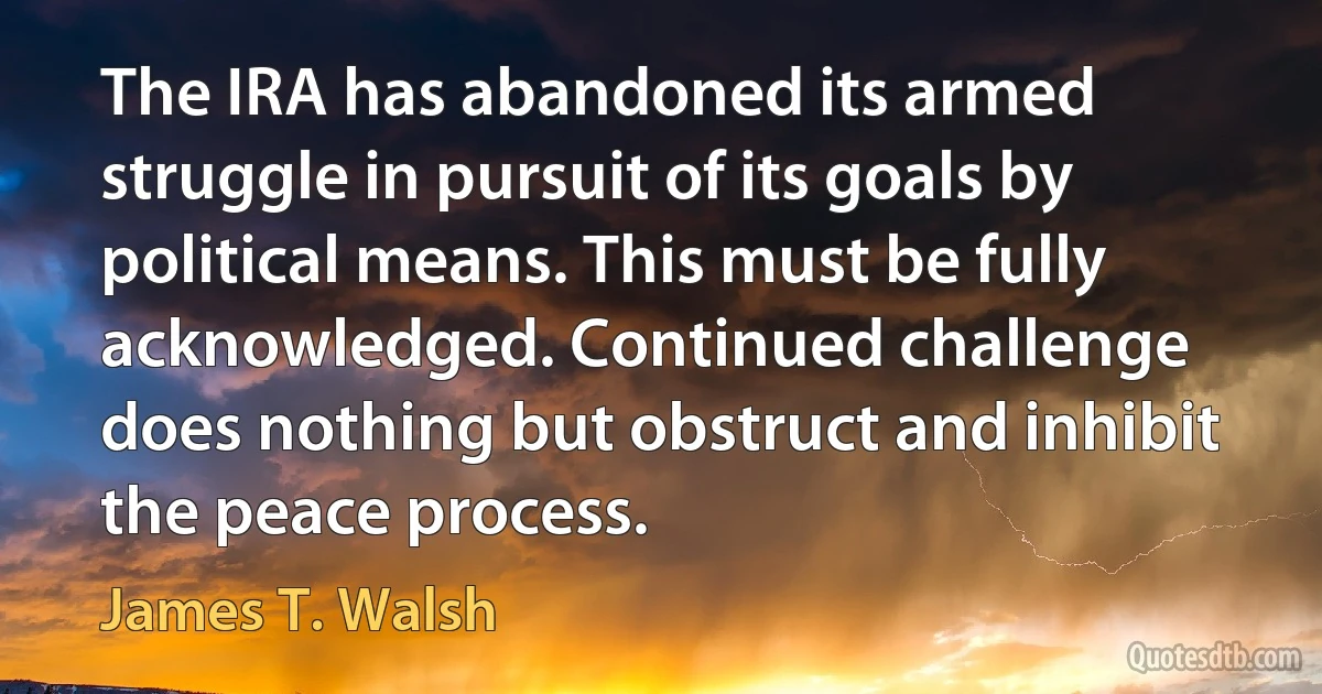 The IRA has abandoned its armed struggle in pursuit of its goals by political means. This must be fully acknowledged. Continued challenge does nothing but obstruct and inhibit the peace process. (James T. Walsh)