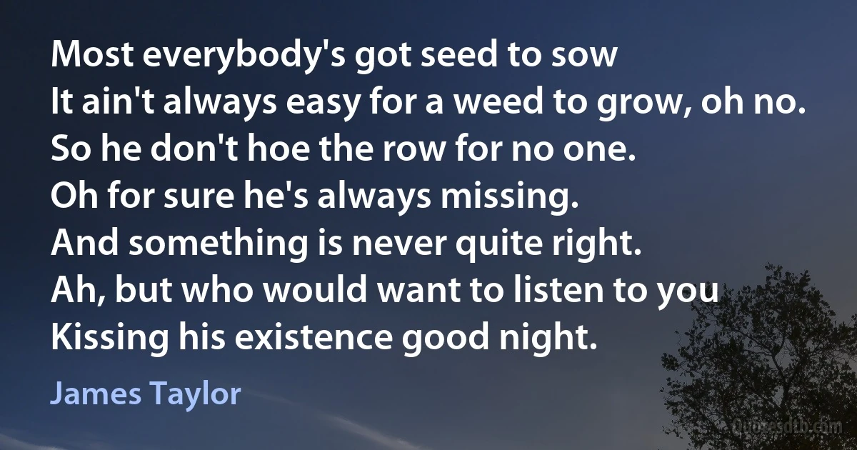 Most everybody's got seed to sow
It ain't always easy for a weed to grow, oh no.
So he don't hoe the row for no one.
Oh for sure he's always missing.
And something is never quite right.
Ah, but who would want to listen to you
Kissing his existence good night. (James Taylor)