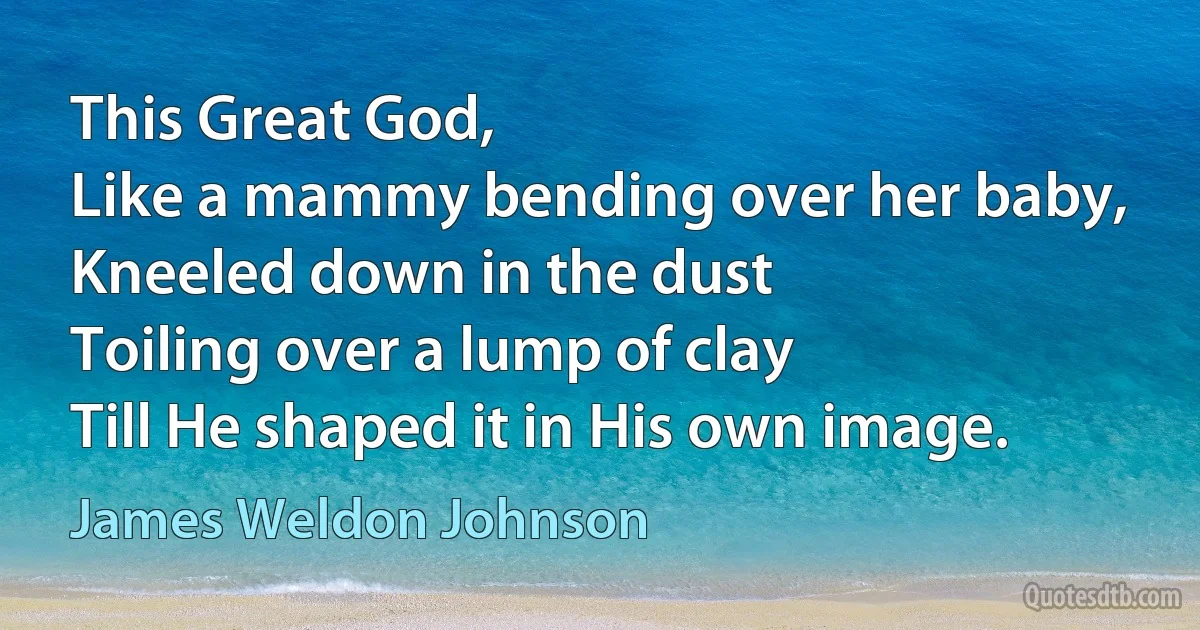 This Great God,
Like a mammy bending over her baby,
Kneeled down in the dust
Toiling over a lump of clay
Till He shaped it in His own image. (James Weldon Johnson)