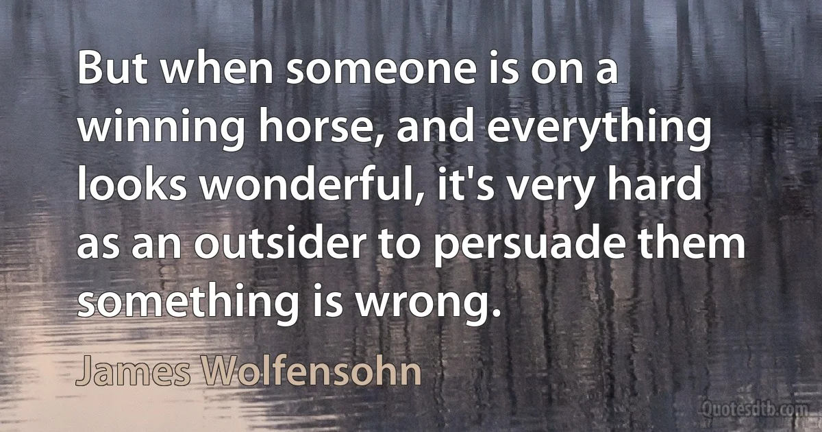 But when someone is on a winning horse, and everything looks wonderful, it's very hard as an outsider to persuade them something is wrong. (James Wolfensohn)