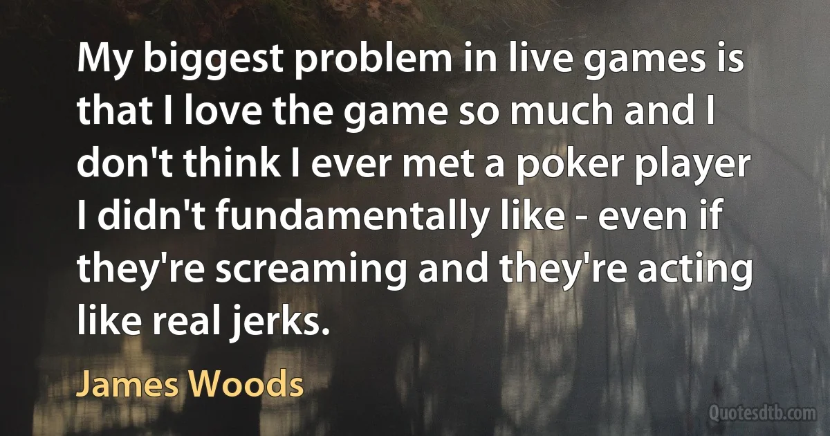 My biggest problem in live games is that I love the game so much and I don't think I ever met a poker player I didn't fundamentally like - even if they're screaming and they're acting like real jerks. (James Woods)