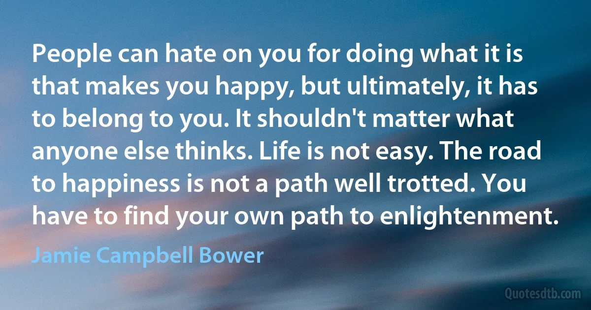 People can hate on you for doing what it is that makes you happy, but ultimately, it has to belong to you. It shouldn't matter what anyone else thinks. Life is not easy. The road to happiness is not a path well trotted. You have to find your own path to enlightenment. (Jamie Campbell Bower)