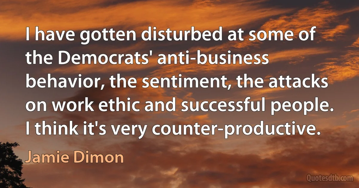 I have gotten disturbed at some of the Democrats' anti-business behavior, the sentiment, the attacks on work ethic and successful people. I think it's very counter-productive. (Jamie Dimon)