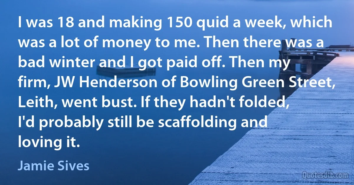 I was 18 and making 150 quid a week, which was a lot of money to me. Then there was a bad winter and I got paid off. Then my firm, JW Henderson of Bowling Green Street, Leith, went bust. If they hadn't folded, I'd probably still be scaffolding and loving it. (Jamie Sives)