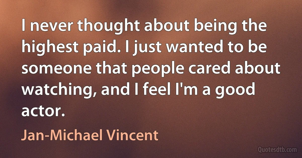 I never thought about being the highest paid. I just wanted to be someone that people cared about watching, and I feel I'm a good actor. (Jan-Michael Vincent)