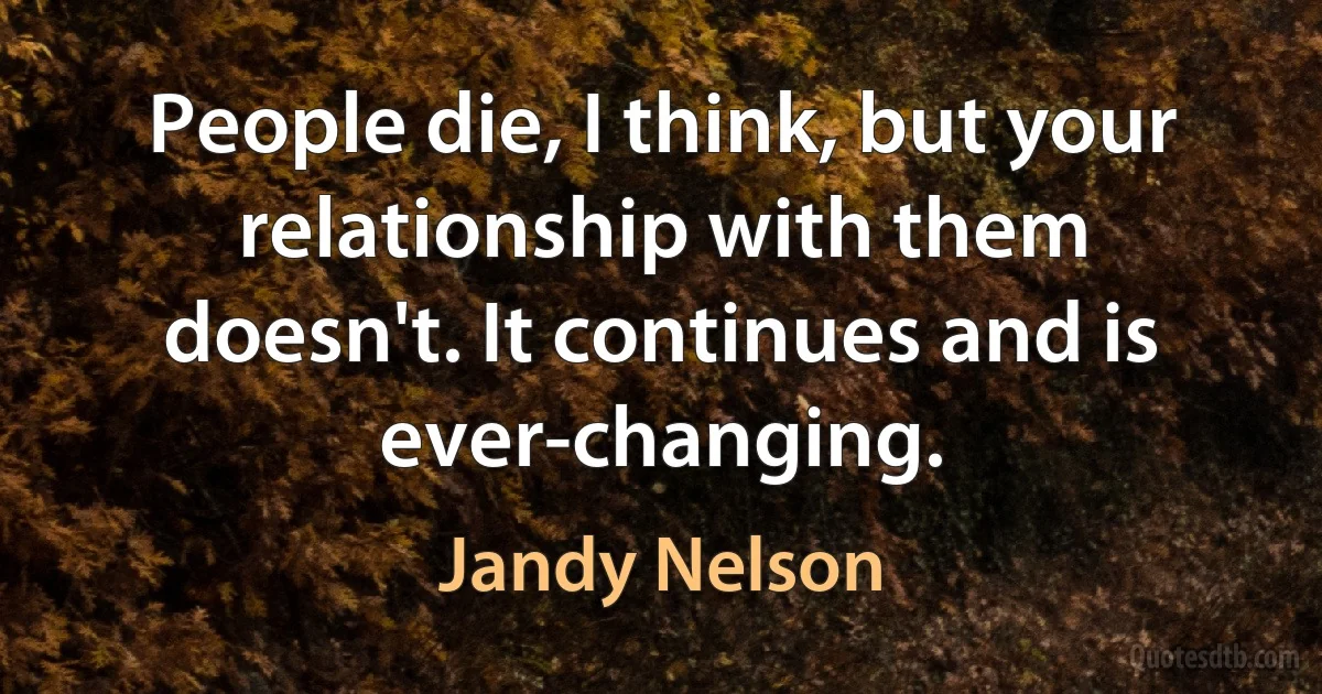 People die, I think, but your relationship with them doesn't. It continues and is ever-changing. (Jandy Nelson)