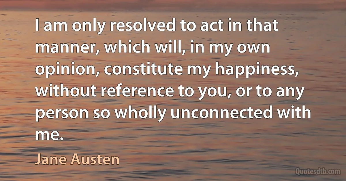 I am only resolved to act in that manner, which will, in my own opinion, constitute my happiness, without reference to you, or to any person so wholly unconnected with me. (Jane Austen)