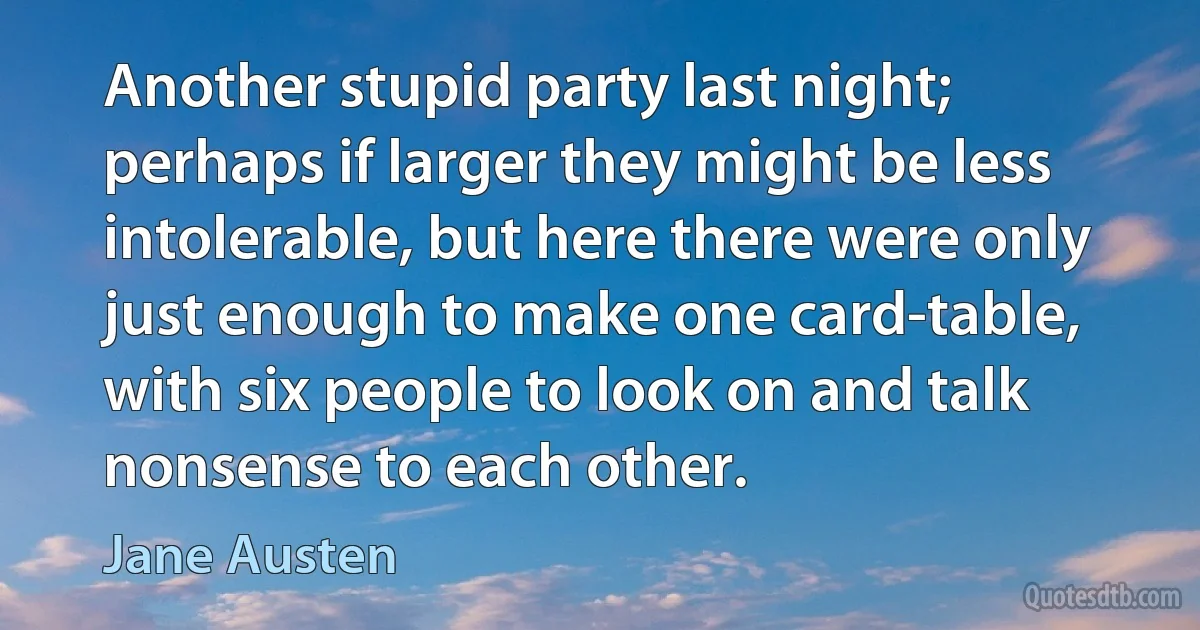 Another stupid party last night; perhaps if larger they might be less intolerable, but here there were only just enough to make one card-table, with six people to look on and talk nonsense to each other. (Jane Austen)