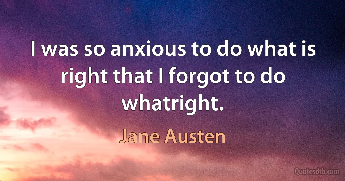 I was so anxious to do what is right that I forgot to do whatright. (Jane Austen)