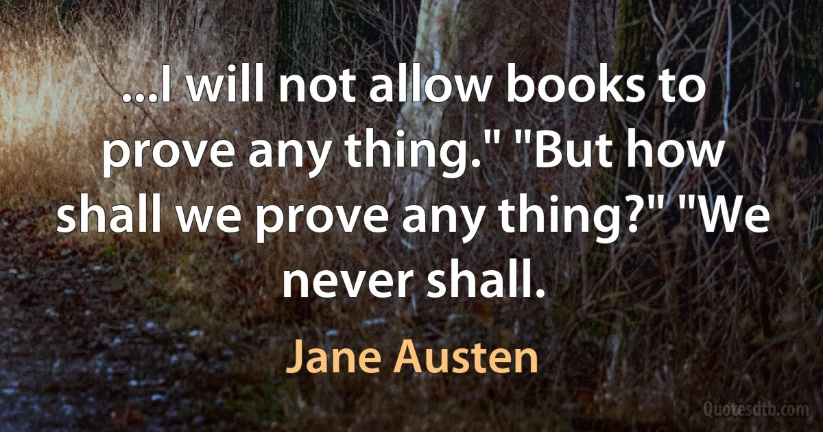 ...I will not allow books to prove any thing." "But how shall we prove any thing?" "We never shall. (Jane Austen)