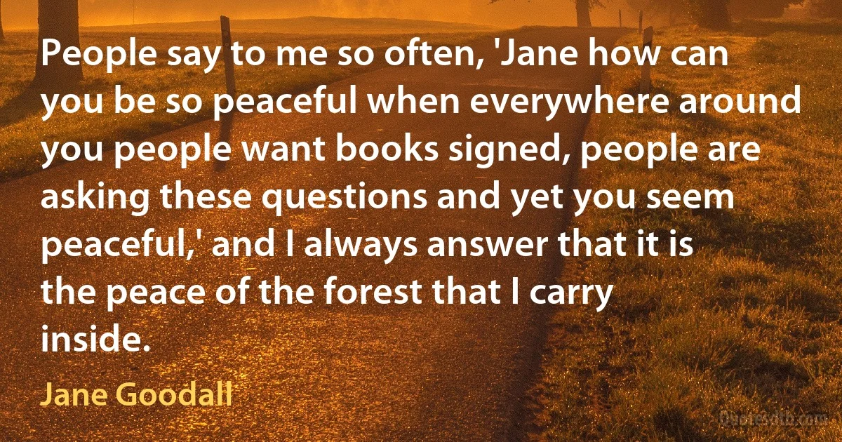 People say to me so often, 'Jane how can you be so peaceful when everywhere around you people want books signed, people are asking these questions and yet you seem peaceful,' and I always answer that it is the peace of the forest that I carry inside. (Jane Goodall)