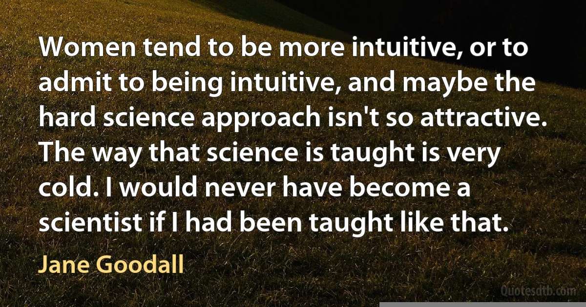 Women tend to be more intuitive, or to admit to being intuitive, and maybe the hard science approach isn't so attractive. The way that science is taught is very cold. I would never have become a scientist if I had been taught like that. (Jane Goodall)