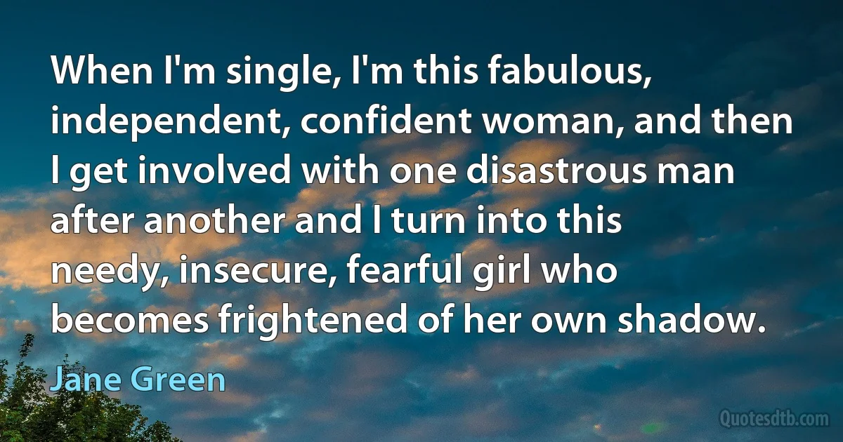 When I'm single, I'm this fabulous, independent, confident woman, and then I get involved with one disastrous man after another and I turn into this needy, insecure, fearful girl who becomes frightened of her own shadow. (Jane Green)