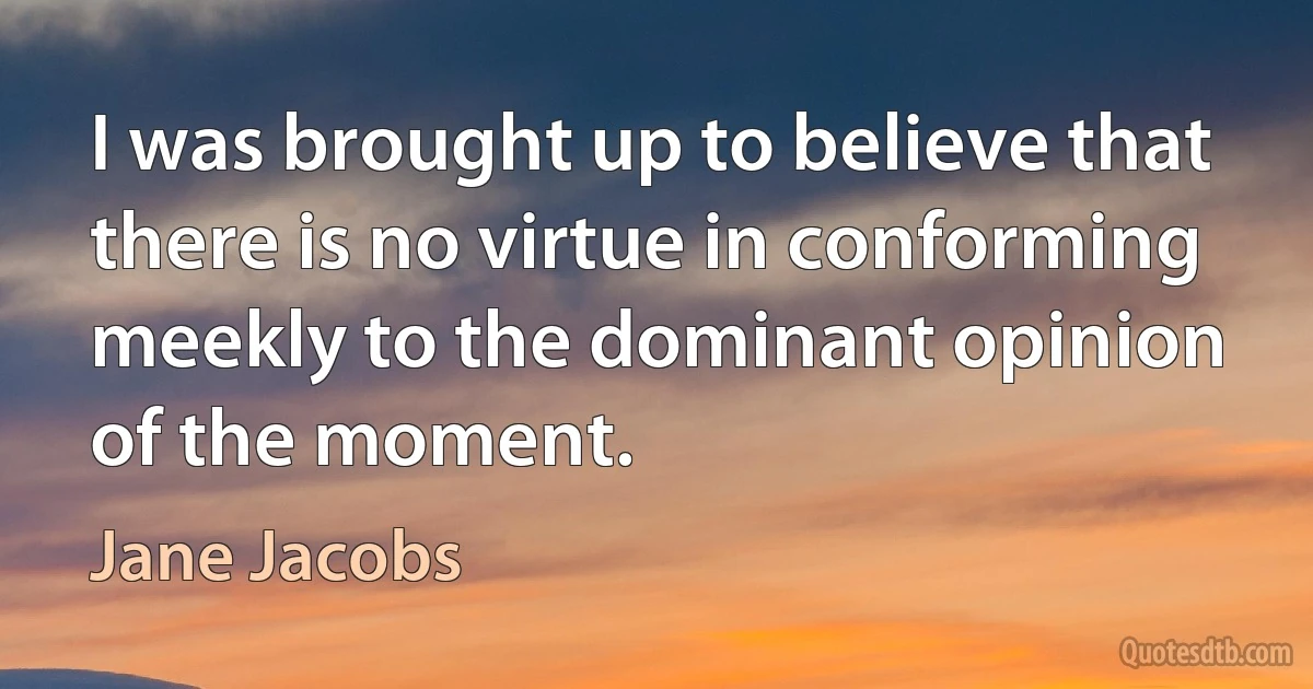 I was brought up to believe that there is no virtue in conforming meekly to the dominant opinion of the moment. (Jane Jacobs)