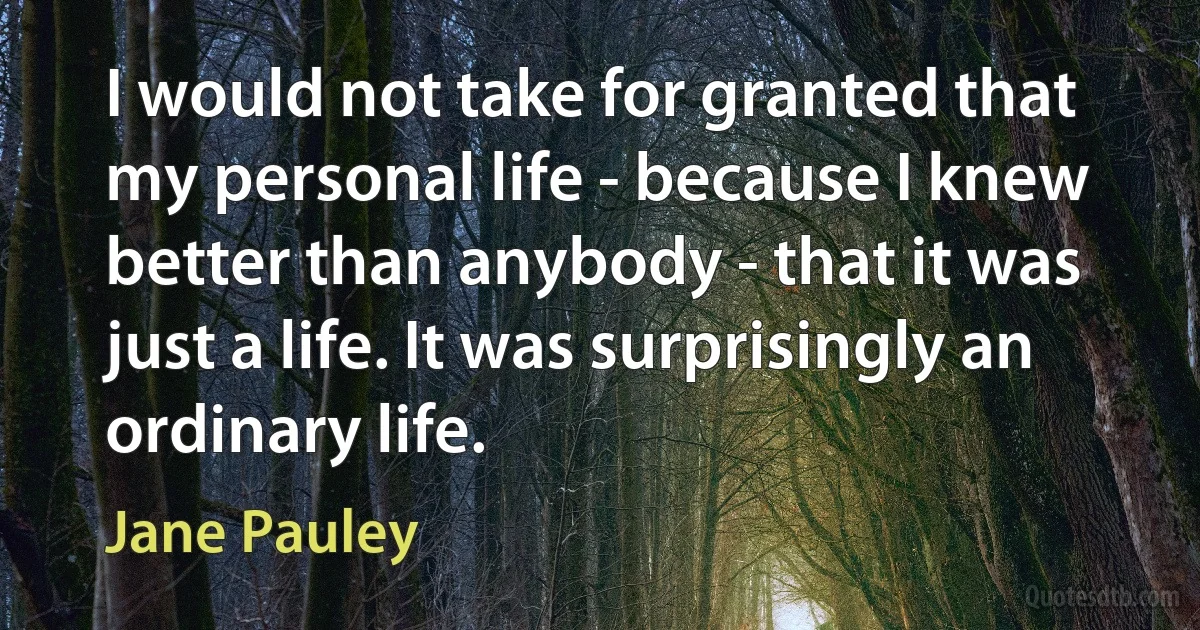 I would not take for granted that my personal life - because I knew better than anybody - that it was just a life. It was surprisingly an ordinary life. (Jane Pauley)