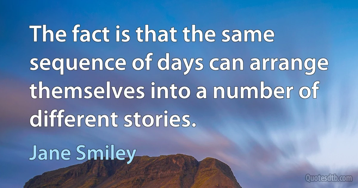 The fact is that the same sequence of days can arrange themselves into a number of different stories. (Jane Smiley)