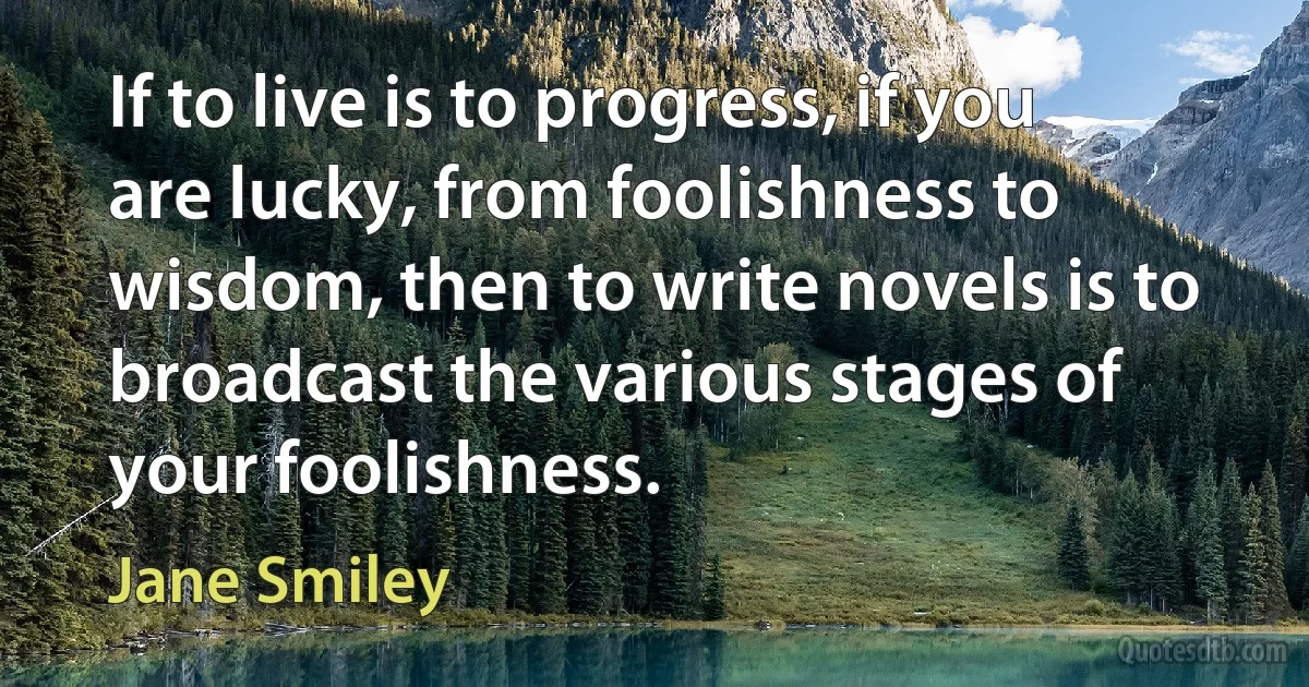 If to live is to progress, if you are lucky, from foolishness to wisdom, then to write novels is to broadcast the various stages of your foolishness. (Jane Smiley)