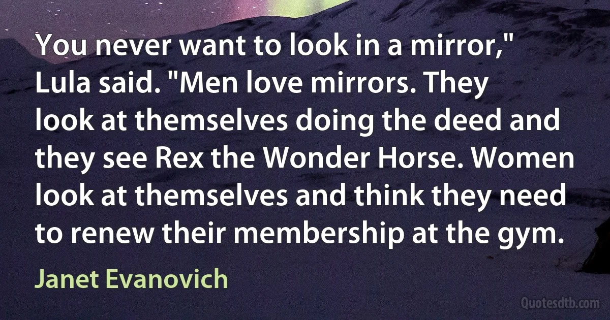 You never want to look in a mirror," Lula said. "Men love mirrors. They look at themselves doing the deed and they see Rex the Wonder Horse. Women look at themselves and think they need to renew their membership at the gym. (Janet Evanovich)