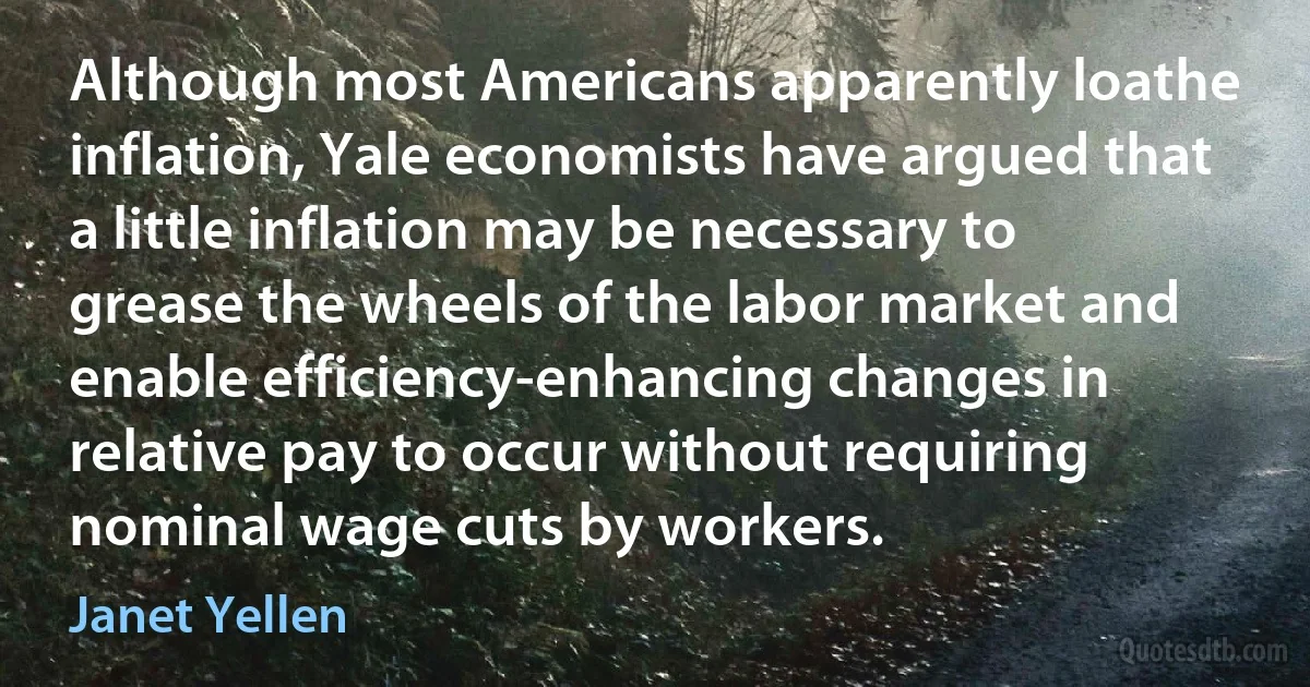 Although most Americans apparently loathe inflation, Yale economists have argued that a little inflation may be necessary to grease the wheels of the labor market and enable efficiency-enhancing changes in relative pay to occur without requiring nominal wage cuts by workers. (Janet Yellen)