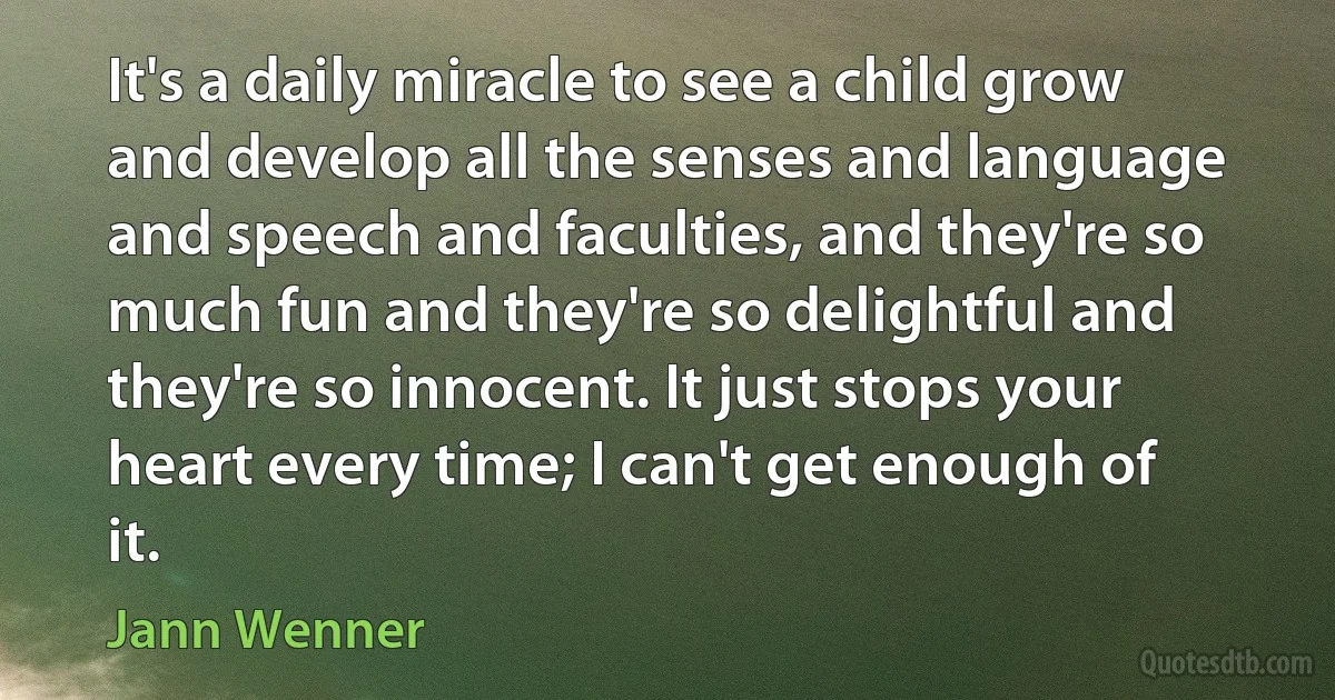 It's a daily miracle to see a child grow and develop all the senses and language and speech and faculties, and they're so much fun and they're so delightful and they're so innocent. It just stops your heart every time; I can't get enough of it. (Jann Wenner)