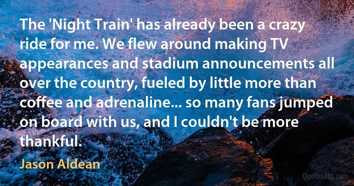 The 'Night Train' has already been a crazy ride for me. We flew around making TV appearances and stadium announcements all over the country, fueled by little more than coffee and adrenaline... so many fans jumped on board with us, and I couldn't be more thankful. (Jason Aldean)