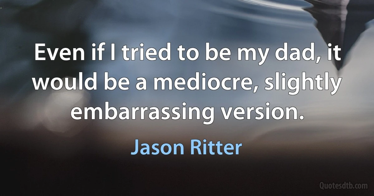 Even if I tried to be my dad, it would be a mediocre, slightly embarrassing version. (Jason Ritter)