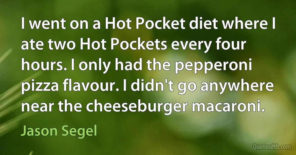 I went on a Hot Pocket diet where I ate two Hot Pockets every four hours. I only had the pepperoni pizza flavour. I didn't go anywhere near the cheeseburger macaroni. (Jason Segel)