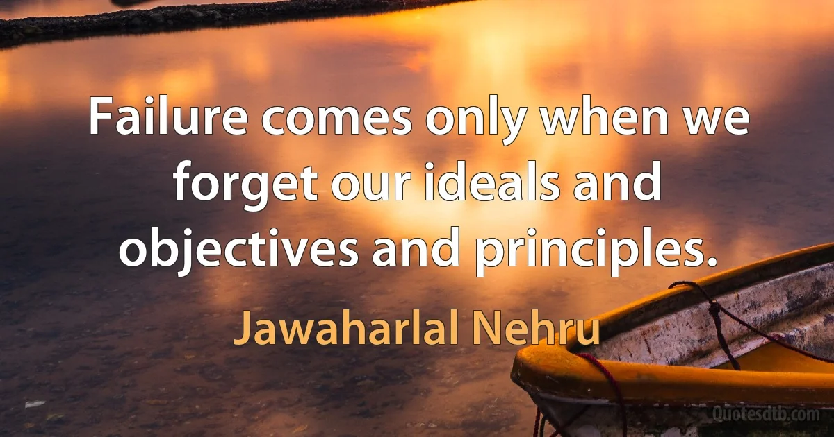 Failure comes only when we forget our ideals and objectives and principles. (Jawaharlal Nehru)