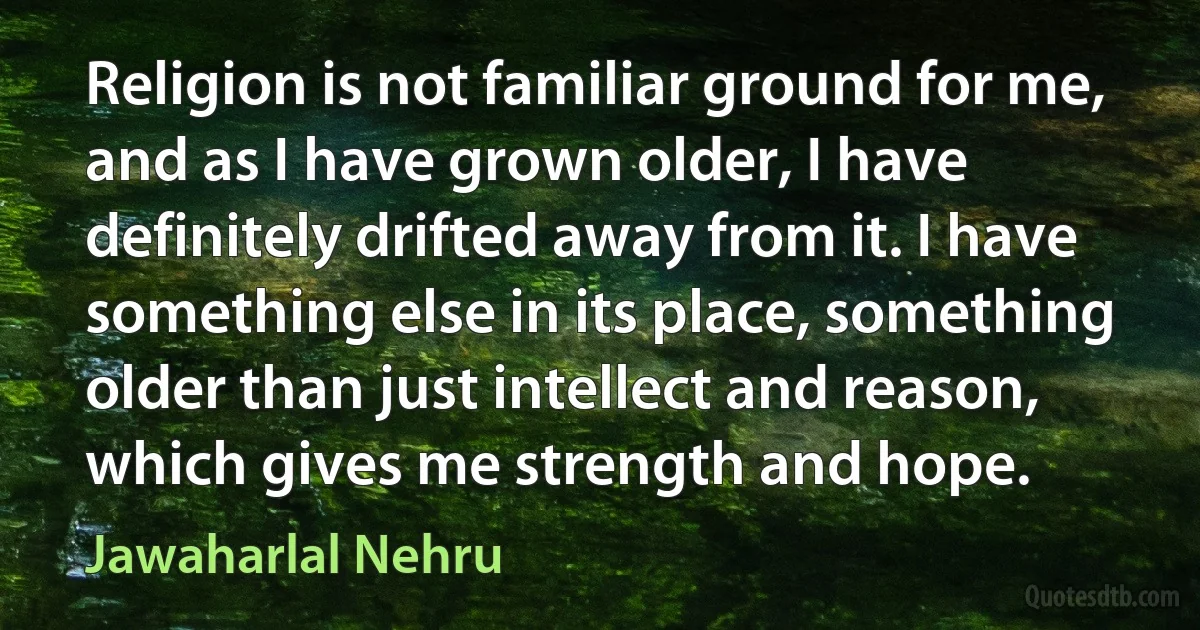 Religion is not familiar ground for me, and as I have grown older, I have definitely drifted away from it. I have something else in its place, something older than just intellect and reason, which gives me strength and hope. (Jawaharlal Nehru)