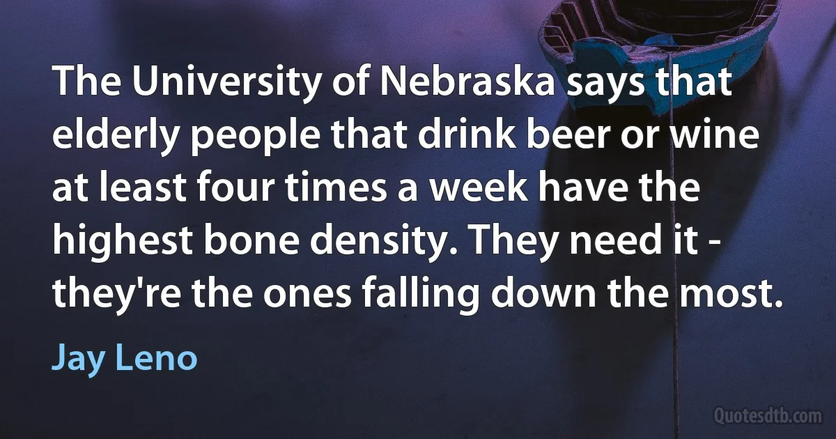 The University of Nebraska says that elderly people that drink beer or wine at least four times a week have the highest bone density. They need it - they're the ones falling down the most. (Jay Leno)