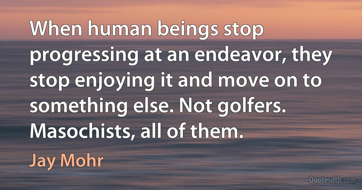 When human beings stop progressing at an endeavor, they stop enjoying it and move on to something else. Not golfers. Masochists, all of them. (Jay Mohr)