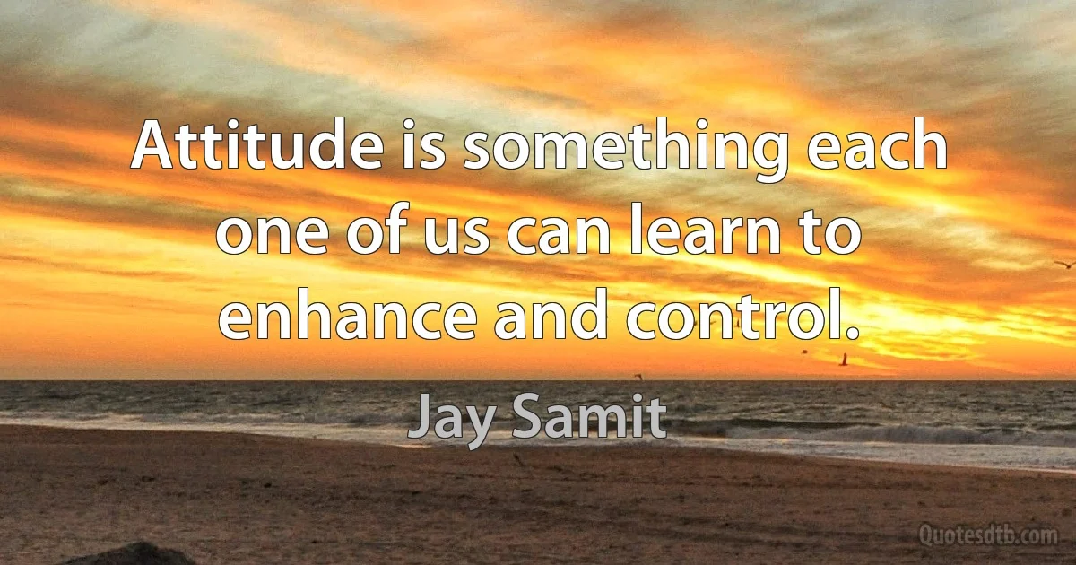 Attitude is something each one of us can learn to enhance and control. (Jay Samit)