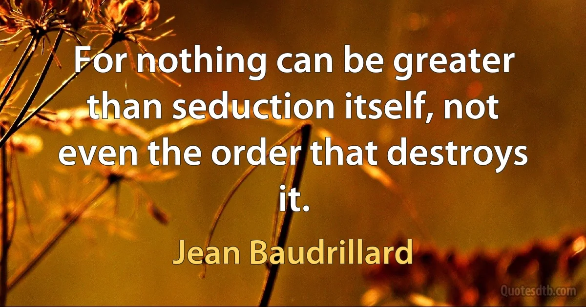 For nothing can be greater than seduction itself, not even the order that destroys it. (Jean Baudrillard)