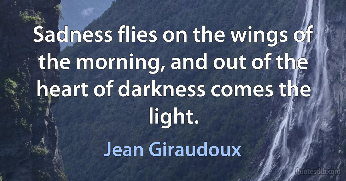 Sadness flies on the wings of the morning, and out of the heart of darkness comes the light. (Jean Giraudoux)