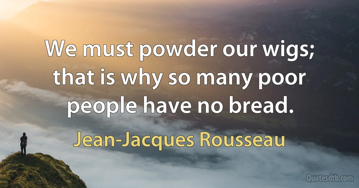 We must powder our wigs; that is why so many poor people have no bread. (Jean-Jacques Rousseau)