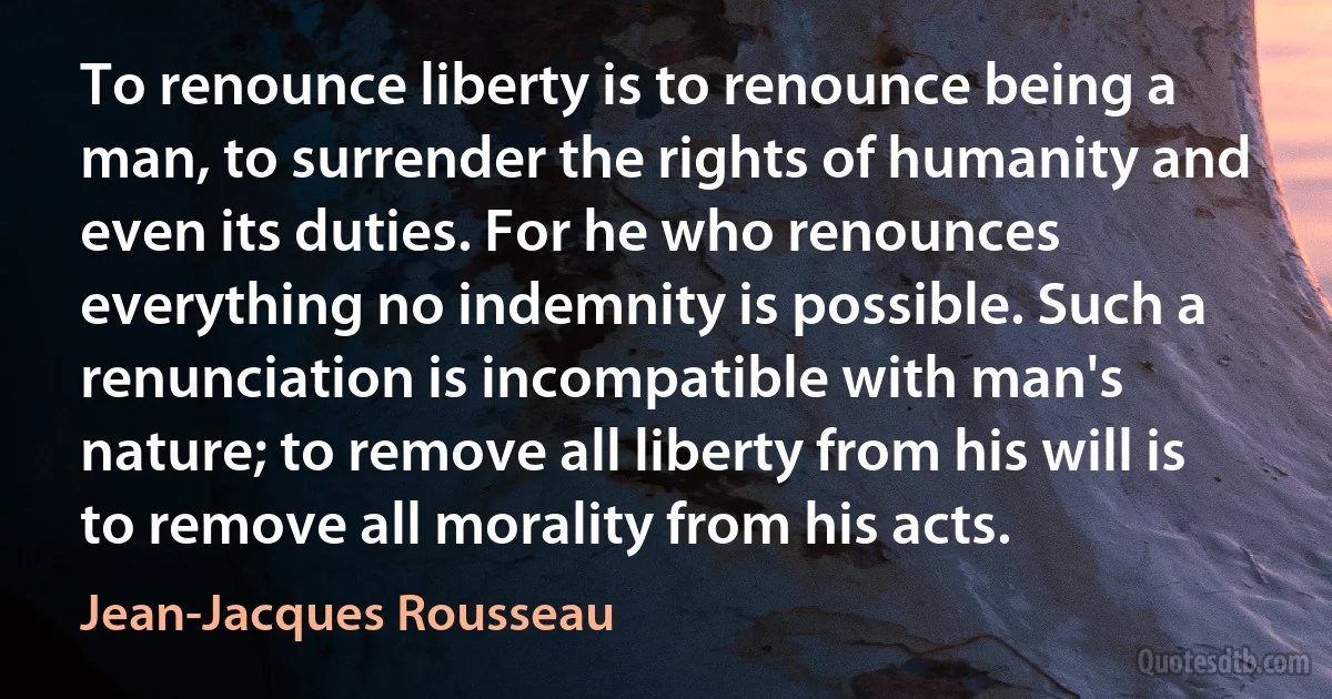 To renounce liberty is to renounce being a man, to surrender the rights of humanity and even its duties. For he who renounces everything no indemnity is possible. Such a renunciation is incompatible with man's nature; to remove all liberty from his will is to remove all morality from his acts. (Jean-Jacques Rousseau)